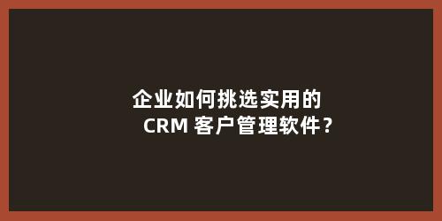 企业如何挑选实用的 CRM 客户管理软件？